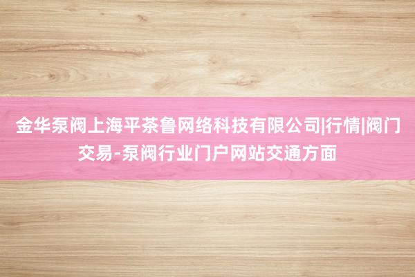 金华泵阀上海平茶鲁网络科技有限公司|行情|阀门交易-泵阀行业门户网站交通方面